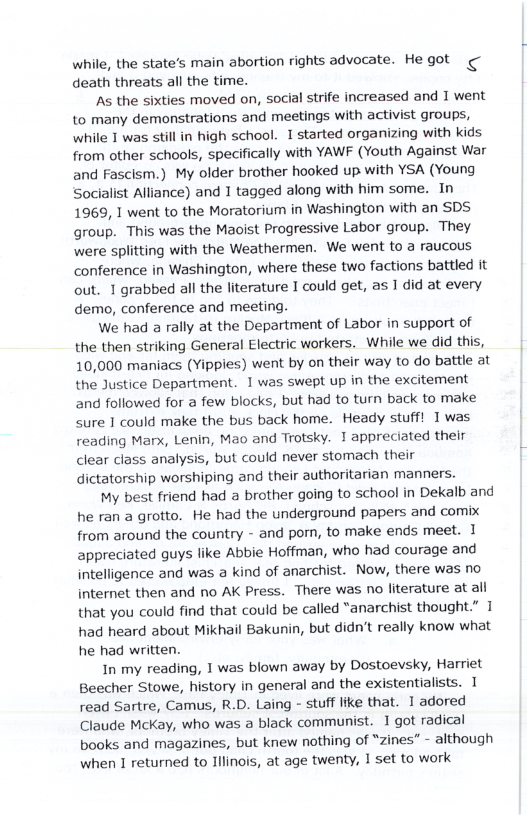 while, the state’s main abortion rights advocate. He got death threats all the time.  As the sixties moved on, social strife increased and 1 went to many demonstrations and meetings with activist groups, while I was still in high school. 1 started organizing with kids from other schools, specifically with YAWF (Youth Against War and Fascism.) My older brother hooked up with YSA (Young Socialist Alliance) and 1 tagged along with him some. In 1969, 1 went to the Moratorium in Washington with an SDS group. This was the Maoist Progressive Labor group. They were splitting with the Weathermen. We went to a raucous conference in Washington, where these two factions battled it out. 1 grabbed all the literature I could get, as 1 did at every demo, conference and meeting.  We had a rally at the Department of Labor in support of the then striking General Electric workers. While we did this, 10,000 maniacs (Yippies) went by on their way to do battle at the Justice Department. 1 was swept up in the excitement and followed for a few blocks, but had to turn back to make sure 1 could make the bus back home. Heady stuff! Twas reading Marx, Lenin, Mao and Trotsky. 1 appreciated their clear class analysis, but could never stomach their dictatorship worshiping and their authoritarian manners.  My best friend had a brother going to school in Dekalb and he ran a grotto. He had the underground papers and comix from around the country - and porn, to make ends meet. 1 appreciated guys like Abbie Hoffman, who had courage and intelligence and was a kind of anarchist. Now, there was no internet then and no AK Press. There was no literature at all that you could find that could be called “anarchist thought.” 1 had heard about Mikhail Bakunin, but didn’t really know what he had written.  In my reading, 1 was blown away by Dostoevsky, Harriet Beecher Stowe, history in general and the existentialists. 1 read Sartre, Camus, R.D. Laing - stuff like that. 1 adored Claude McKay, who was a black communist. 1 got radical books and magazines, but knew nothing of “zines” - although when 1 returned to Illinois, at age twenty, I set to work 